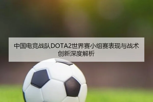 中国电竞战队DOTA2世界赛小组赛表现与战术创新深度解析